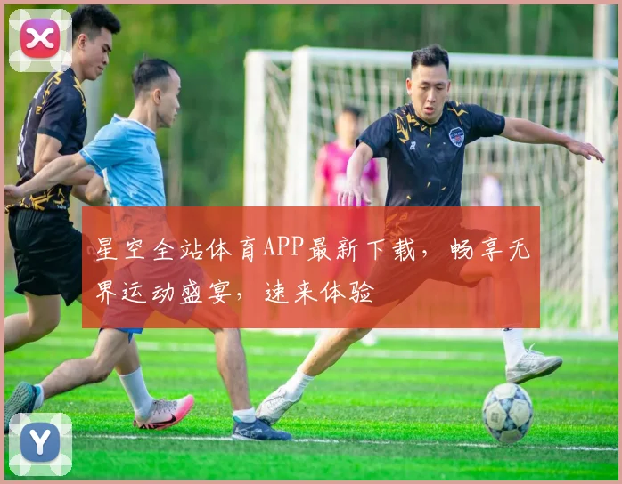 星空全站体育APP最新下载，畅享无界运动盛宴，速来体验