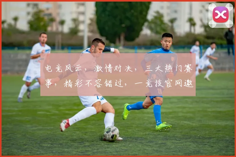 电竞风云，激情对决，三大热门赛事，精彩不容错过，一竞技官网邀您共赏