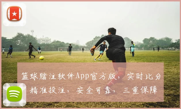 篮球赌注软件App官方版，实时比分，精准投注，安全可靠，三重保障，必赢之道